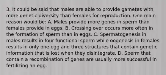 3. It could be said that males are able to provide gametes with more genetic diversity than females for reproduction. One main reason would be: A. Males provide more genes in sperm than females provide in eggs. B. Crossing over occurs more often in the formation of sperm than in eggs. C. Spermatogenesis in males results in four functional sperm while oogenesis in females results in only one egg and three structures that contain genetic information that is lost when they disintegrate. D. Sperm that contain a recombination of genes are usually more successful in fertilizing an egg.