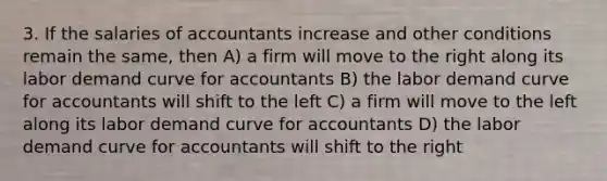 3. If the salaries of accountants increase and other conditions remain the same, then A) a firm will move to the right along its labor demand curve for accountants B) the labor demand curve for accountants will shift to the left C) a firm will move to the left along its labor demand curve for accountants D) the labor demand curve for accountants will shift to the right