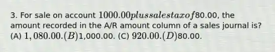 3. For sale on account 1000.00 plus sales tax of80.00, the amount recorded in the A/R amount column of a sales journal is? (A) 1,080.00. (B)1,000.00. (C) 920.00. (D)80.00.