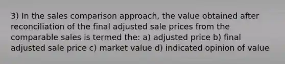 3) In the sales comparison approach, the value obtained after reconciliation of the final adjusted sale prices from the comparable sales is termed the: a) adjusted price b) final adjusted sale price c) market value d) indicated opinion of value