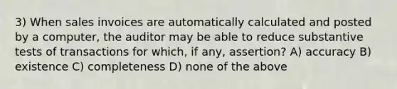 3) When sales invoices are automatically calculated and posted by a computer, the auditor may be able to reduce substantive tests of transactions for which, if any, assertion? A) accuracy B) existence C) completeness D) none of the above