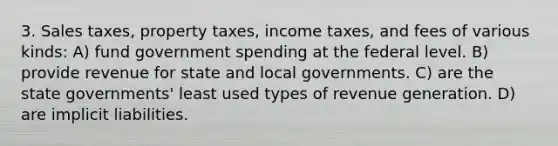 3. Sales taxes, property taxes, income taxes, and fees of various kinds: A) fund government spending at the federal level. B) provide revenue for state and local governments. C) are the state governments' least used types of revenue generation. D) are implicit liabilities.