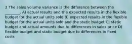 3 The sales volume variance is the difference between the ________. A) actual results and the expected results in the flexible budget for the actual units sold B) expected results in the flexible budget for the actual units sold and the static budget C) static budget and actual amounts due to differences in sales price D) flexible budget and static budget due to differences in fixed costs