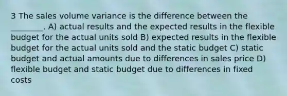 3 The sales volume variance is the difference between the ________. A) actual results and the expected results in the flexible budget for the actual units sold B) expected results in the flexible budget for the actual units sold and the static budget C) static budget and actual amounts due to differences in sales price D) flexible budget and static budget due to differences in fixed costs