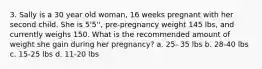 3. Sally is a 30 year old woman, 16 weeks pregnant with her second child. She is 5'5'', pre-pregnancy weight 145 lbs, and currently weighs 150. What is the recommended amount of weight she gain during her pregnancy? a. 25- 35 lbs b. 28-40 lbs c. 15-25 lbs d. 11-20 lbs