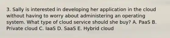 3. Sally is interested in developing her application in the cloud without having to worry about administering an operating system. What type of cloud service should she buy? A. PaaS B. Private cloud C. IaaS D. SaaS E. Hybrid cloud