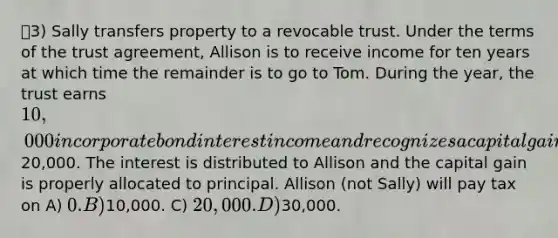 3) Sally transfers property to a revocable trust. Under the terms of the trust agreement, Allison is to receive income for ten years at which time the remainder is to go to Tom. During the year, the trust earns 10,000 in corporate bond interest income and recognizes a capital gain of20,000. The interest is distributed to Allison and the capital gain is properly allocated to principal. Allison (not Sally) will pay tax on A) 0. B)10,000. C) 20,000. D)30,000.