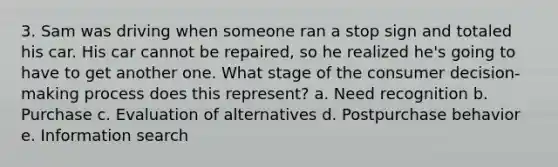 3. Sam was driving when someone ran a stop sign and totaled his car. His car cannot be repaired, so he realized he's going to have to get another one. What stage of the consumer decision- making process does this represent? a. Need recognition b. Purchase c. Evaluation of alternatives d. Postpurchase behavior e. Information search