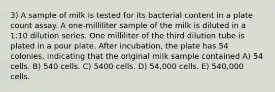 3) A sample of milk is tested for its bacterial content in a plate count assay. A one-milliliter sample of the milk is diluted in a 1:10 dilution series. One milliliter of the third dilution tube is plated in a pour plate. After incubation, the plate has 54 colonies, indicating that the original milk sample contained A) 54 cells. B) 540 cells. C) 5400 cells. D) 54,000 cells. E) 540,000 cells.