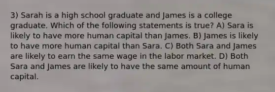 3) Sarah is a high school graduate and James is a college graduate. Which of the following statements is true? A) Sara is likely to have more human capital than James. B) James is likely to have more human capital than Sara. C) Both Sara and James are likely to earn the same wage in the labor market. D) Both Sara and James are likely to have the same amount of human capital.