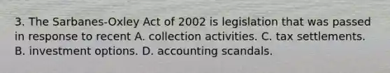 3. The Sarbanes-Oxley Act of 2002 is legislation that was passed in response to recent A. collection activities. C. tax settlements. B. investment options. D. accounting scandals.