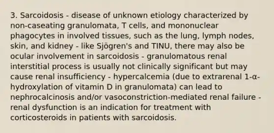 3. Sarcoidosis - disease of unknown etiology characterized by non-caseating granulomata, T cells, and mononuclear phagocytes in involved tissues, such as the lung, lymph nodes, skin, and kidney - like Sjögren's and TINU, there may also be ocular involvement in sarcoidosis - granulomatous renal interstitial process is usually not clinically significant but may cause renal insufficiency - hypercalcemia (due to extrarenal 1-α-hydroxylation of vitamin D in granulomata) can lead to nephrocalcinosis and/or vasoconstriction-mediated renal failure - renal dysfunction is an indication for treatment with corticosteroids in patients with sarcoidosis.