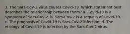 3. The Sars-CoV-2 virus causes Covid-19. Which statement best describes the relationship between them? a. Covid-19 is a symptom of Sars-CoV-2. b. Sars-CoV-2 is a sequela of Covid-19. c. The prognosis of Covid-19 is Sars-CoV-2 infection. d. The etiology of Covid-19 is infection by the Sars-CoV-2 virus.