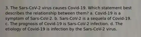 3. The Sars-CoV-2 virus causes Covid-19. Which statement best describes the relationship between them? a. Covid-19 is a symptom of Sars-CoV-2. b. Sars-CoV-2 is a sequela of Covid-19. c. The prognosis of Covid-19 is Sars-CoV-2 infection. d. The etiology of Covid-19 is infection by the Sars-CoV-2 virus.