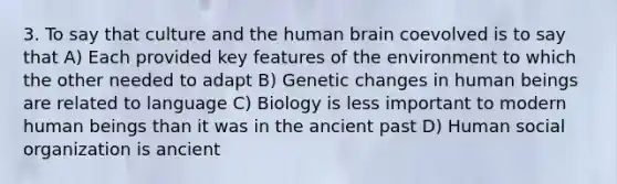 3. To say that culture and the human brain coevolved is to say that A) Each provided key features of the environment to which the other needed to adapt B) Genetic changes in human beings are related to language C) Biology is less important to modern human beings than it was in the ancient past D) Human social organization is ancient