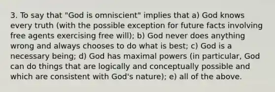 3. To say that "God is omniscient" implies that a) God knows every truth (with the possible exception for future facts involving free agents exercising free will); b) God never does anything wrong and always chooses to do what is best; c) God is a necessary being; d) God has maximal powers (in particular, God can do things that are logically and conceptually possible and which are consistent with God's nature); e) all of the above.