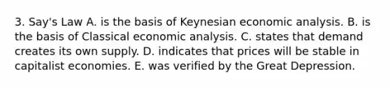 3. Say's Law A. is the basis of Keynesian economic analysis. B. is the basis of Classical economic analysis. C. states that demand creates its own supply. D. indicates that prices will be stable in capitalist economies. E. was verified by the Great Depression.