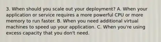 3. When should you scale out your deployment? A. When your application or service requires a more powerful CPU or more memory to run faster. B. When you need additional virtual machines to speed up your application. C. When you're using excess capacity that you don't need.