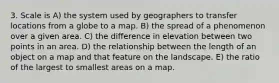 3. Scale is A) the system used by geographers to transfer locations from a globe to a map. B) the spread of a phenomenon over a given area. C) the difference in elevation between two points in an area. D) the relationship between the length of an object on a map and that feature on the landscape. E) the ratio of the largest to smallest areas on a map.