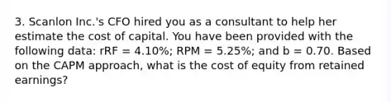 3. Scanlon Inc.'s CFO hired you as a consultant to help her estimate the cost of capital. You have been provided with the following data: rRF = 4.10%; RPM = 5.25%; and b = 0.70. Based on the CAPM approach, what is the cost of equity from retained earnings?