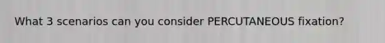 What 3 scenarios can you consider PERCUTANEOUS fixation?