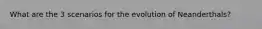 What are the 3 scenarios for the evolution of Neanderthals?