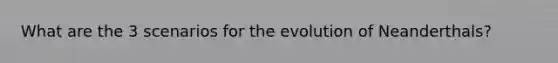 What are the 3 scenarios for the evolution of Neanderthals?