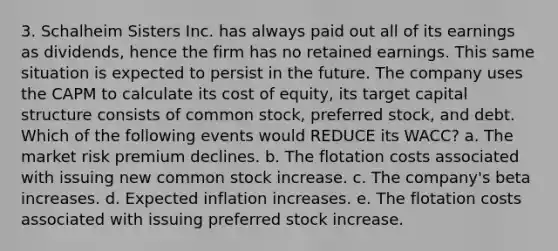 3. Schalheim Sisters Inc. has always paid out all of its earnings as dividends, hence the firm has no retained earnings. This same situation is expected to persist in the future. The company uses the CAPM to calculate its cost of equity, its target capital structure consists of common stock, preferred stock, and debt. Which of the following events would REDUCE its WACC? a. The market risk premium declines. b. The flotation costs associated with issuing new common stock increase. c. The company's beta increases. d. Expected inflation increases. e. The flotation costs associated with issuing preferred stock increase.