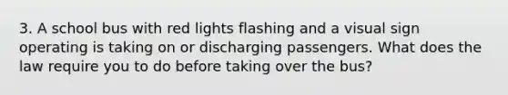 3. A school bus with red lights flashing and a visual sign operating is taking on or discharging passengers. What does the law require you to do before taking over the bus?