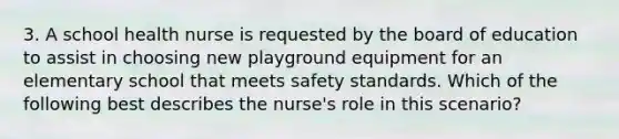 3. A school health nurse is requested by the board of education to assist in choosing new playground equipment for an elementary school that meets safety standards. Which of the following best describes the nurse's role in this scenario?