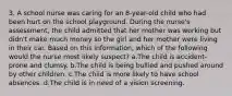 3. A school nurse was caring for an 8-year-old child who had been hurt on the school playground. During the nurse's assessment, the child admitted that her mother was working but didn't make much money so the girl and her mother were living in their car. Based on this information, which of the following would the nurse most likely suspect? a.The child is accident-prone and clumsy. b.The child is being bullied and pushed around by other children. c.The child is more likely to have school absences. d.The child is in need of a vision screening.