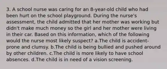 3. A school nurse was caring for an 8-year-old child who had been hurt on the school playground. During the nurse's assessment, the child admitted that her mother was working but didn't make much money so the girl and her mother were living in their car. Based on this information, which of the following would the nurse most likely suspect? a.The child is accident-prone and clumsy. b.The child is being bullied and pushed around by other children. c.The child is more likely to have school absences. d.The child is in need of a vision screening.