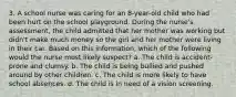 3. A school nurse was caring for an 8-year-old child who had been hurt on the school playground. During the nurse's assessment, the child admitted that her mother was working but didn't make much money so the girl and her mother were living in their car. Based on this information, which of the following would the nurse most likely suspect? a. The child is accident-prone and clumsy. b. The child is being bullied and pushed around by other children. c. The child is more likely to have school absences. d. The child is in need of a vision screening.