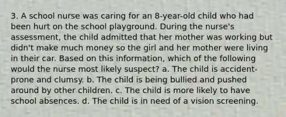 3. A school nurse was caring for an 8-year-old child who had been hurt on the school playground. During the nurse's assessment, the child admitted that her mother was working but didn't make much money so the girl and her mother were living in their car. Based on this information, which of the following would the nurse most likely suspect? a. The child is accident-prone and clumsy. b. The child is being bullied and pushed around by other children. c. The child is more likely to have school absences. d. The child is in need of a vision screening.