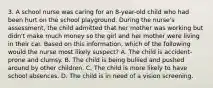 3. A school nurse was caring for an 8-year-old child who had been hurt on the school playground. During the nurse's assessment, the child admitted that her mother was working but didn't make much money so the girl and her mother were living in their car. Based on this information, which of the following would the nurse most likely suspect? A. The child is accident-prone and clumsy. B. The child is being bullied and pushed around by other children. C. The child is more likely to have school absences. D. The child is in need of a vision screening.