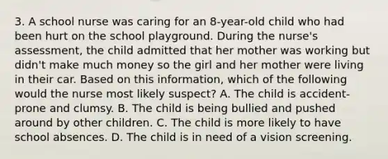 3. A school nurse was caring for an 8-year-old child who had been hurt on the school playground. During the nurse's assessment, the child admitted that her mother was working but didn't make much money so the girl and her mother were living in their car. Based on this information, which of the following would the nurse most likely suspect? A. The child is accident-prone and clumsy. B. The child is being bullied and pushed around by other children. C. The child is more likely to have school absences. D. The child is in need of a vision screening.