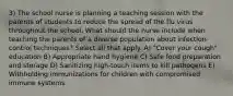 3) The school nurse is planning a teaching session with the parents of students to reduce the spread of the flu virus throughout the school. What should the nurse include when teaching the parents of a diverse population about infection-control techniques? Select all that apply. A) "Cover your cough" education B) Appropriate hand hygiene C) Safe food preparation and storage D) Sanitizing high-touch items to kill pathogens E) Withholding immunizations for children with compromised immune systems