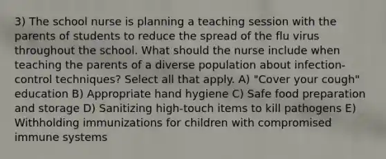 3) The school nurse is planning a teaching session with the parents of students to reduce the spread of the flu virus throughout the school. What should the nurse include when teaching the parents of a diverse population about infection-control techniques? Select all that apply. A) "Cover your cough" education B) Appropriate hand hygiene C) Safe food preparation and storage D) Sanitizing high-touch items to kill pathogens E) Withholding immunizations for children with compromised immune systems