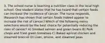 3. The school nurse is teaching a nutrition class in the local high school. One student states that he has heard that certain foods can increase the incidence of cancer. The nurse responds, ìResearch has shown that certain foods indeed appear to increase the risk of cancer.î Which of the following menu selections would be the best choice for potentially reducing the risks of cancer? A) Smoked salmon and green beans B) Pork chops and fried green tomatoes C) Baked apricot chicken and steamed broccoli D) Liver, onions, and steamed peas