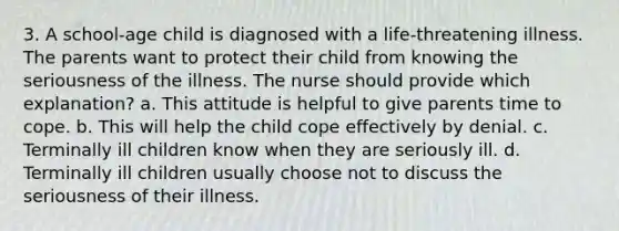 3. A school-age child is diagnosed with a life-threatening illness. The parents want to protect their child from knowing the seriousness of the illness. The nurse should provide which explanation? a. This attitude is helpful to give parents time to cope. b. This will help the child cope effectively by denial. c. Terminally ill children know when they are seriously ill. d. Terminally ill children usually choose not to discuss the seriousness of their illness.