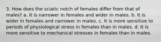 3. How does the sciatic notch of females differ from that of males? a. It is narrower in females and wider in males. b. It is wider in females and narrower in males. c. It is more sensitive to periods of physiological stress in females than in males. d. It is more sensitive to mechanical stresses in females than in males.