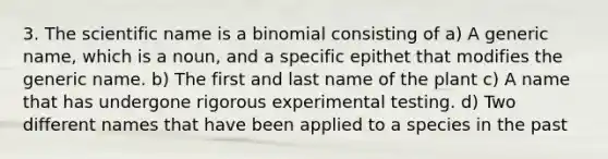 3. The scientific name is a binomial consisting of a) A generic name, which is a noun, and a specific epithet that modifies the generic name. b) The first and last name of the plant c) A name that has undergone rigorous experimental testing. d) Two different names that have been applied to a species in the past