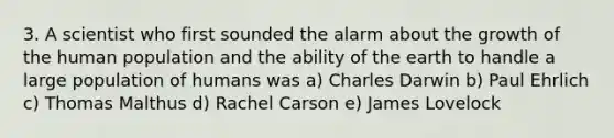 3. A scientist who first sounded the alarm about the growth of the human population and the ability of the earth to handle a large population of humans was a) Charles Darwin b) Paul Ehrlich c) Thomas Malthus d) Rachel Carson e) James Lovelock