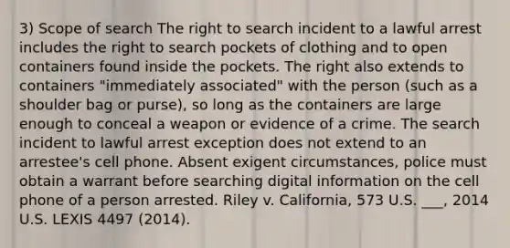 3) Scope of search The right to search incident to a lawful arrest includes the right to search pockets of clothing and to open containers found inside the pockets. The right also extends to containers "immediately associated" with the person (such as a shoulder bag or purse), so long as the containers are large enough to conceal a weapon or evidence of a crime. The search incident to lawful arrest exception does not extend to an arrestee's cell phone. Absent exigent circumstances, police must obtain a warrant before searching digital information on the cell phone of a person arrested. Riley v. California, 573 U.S. ___, 2014 U.S. LEXIS 4497 (2014).