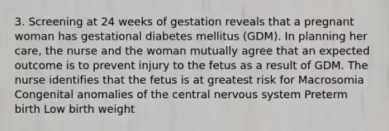 3. Screening at 24 weeks of gestation reveals that a pregnant woman has gestational diabetes mellitus (GDM). In planning her care, the nurse and the woman mutually agree that an expected outcome is to prevent injury to the fetus as a result of GDM. The nurse identifies that the fetus is at greatest risk for Macrosomia Congenital anomalies of the central nervous system Preterm birth Low birth weight