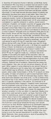 3. Searches of Containers Found in Vehicles: a) Old Rule: Some circumstances POs may seize a container but not search it until they obtain a search warrant. Us v. Chadwick (footlocker case) Clarified in Arkansas v. Sanders, where there was PC to seize the suitcase, but suitcase searched (had been told MJ from reliable informant). Ct said need warrant because extent of mobility not affected by the place from which it was taken. Ross Case Line where: (1) PC to search entire vehicle, then you can search containers therein. Carroll. (a) Rosscould search brown paper bag when PC to look for drugs in whole trunk. (2) PC only to believe contraband in a specific container in vehicle, cannot search containers. Chadwick. (a) Sanders searches of luggage when POs have PC only to search a container within the vehicle. b) Acevedo Current Rule: Police may search vehicle and containers within it when they have PC to believe contraband or evidence of a crime is present. (Acevedo picks up shipment of MJ goes to car. Puts in trunk. Drives off. POs stop him and find the thing they saw him pick up, open it up, and find MJ). (a) EXCEPT: Police may search only where such items may be hidden given their size and shape. (2) Includes containers owned by passenger, so long as contraband for which PO has PC might be inside. (Houghton) (Where during traffic stop PO sees syringe, guy says for drugs, PO searches car and opens girls purse = ok drugs are capable of fitting in there). (a) Extends to all containers in vehicle, even those belonging to a passenger. (b) It doesn't matter if the passenger isn't the target of the PC, so long as contraband for which PO has PC might be inside (i.e., container has to be capable of concealing the object of the searchbut, does not require opportunity to do so). (c) Rationale: Ownership is largely irrelevant. Passengers have reduced expectation of privacy with regard to property transported in cars. Serious governmental interests. Potential loss of evidence. Ownership too messy too much litigation. Also, why not just non-driver property. (d) Left open: What happens if purse attached to her person? Breyer in Houghton noted purse was far away here, but suggested if like man's billfold may be different. It may then become a body search, which under United States v. Di Re, PC to search car does not justify. (3) Does not extend to right to search persons within the car. United States v. Di Re (4) Overrules Ross caseline: (Ross drew distinction between two kinds of PC—(1) PC to believe that contraband was in the vehicle, and (2) PC to believe contraband was in a specific container in the vehicle. (5) Overrules or at least substantially limits Chadwick. Chadwick never mentioned that the footlocker came out of the car, but it was seized and secured before searched. However, under Acevedo, it seems that this search may be permissible. But, maybe this depends on whether container is in the car when it is searched. Maybe once seized then need warrant to search. (a) Hypo: find brick of MJ take it to stationhouse, search of container as part of search of vehicle, does it have to be conducted in field. Does Chadwick kick in if POs decide to take custody? (b) Would Chadwick have come out different if opened container in front of Amtrak 2/3 way into trunk but could not be forced the full way. Con'l results cannot turn on that. Minimal significance to automobile searches or searches under warrants. c) Rationale: Privacy provided is minimal—the search is inevitable. (This assumes of course that the warrant process will work. More likely this is just the court trying to muck the warrant requirement in another area.) (1) Better Rationale: Ross causes perverse result of penalizing POs with better, more specific information.