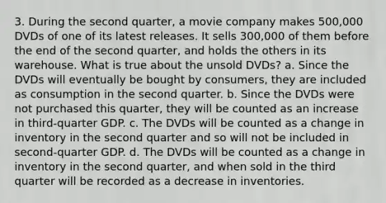 3. During the second quarter, a movie company makes 500,000 DVDs of one of its latest releases. It sells 300,000 of them before the end of the second quarter, and holds the others in its warehouse. What is true about the unsold DVDs? a. Since the DVDs will eventually be bought by consumers, they are included as consumption in the second quarter. b. Since the DVDs were not purchased this quarter, they will be counted as an increase in third-quarter GDP. c. The DVDs will be counted as a change in inventory in the second quarter and so will not be included in second-quarter GDP. d. The DVDs will be counted as a change in inventory in the second quarter, and when sold in the third quarter will be recorded as a decrease in inventories.