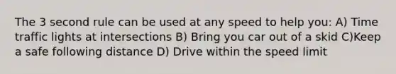 The 3 second rule can be used at any speed to help you: A) Time traffic lights at intersections B) Bring you car out of a skid C)Keep a safe following distance D) Drive within the speed limit