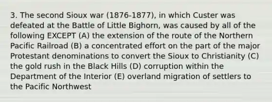 3. The second Sioux war (1876-1877), in which Custer was defeated at the Battle of Little Bighorn, was caused by all of the following EXCEPT (A) the extension of the route of the Northern Pacific Railroad (B) a concentrated effort on the part of the major Protestant denominations to convert the Sioux to Christianity (C) the gold rush in the Black Hills (D) corruption within the Department of the Interior (E) overland migration of settlers to the Pacific Northwest