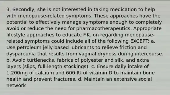 3. Secondly, she is not interested in taking medication to help with menopause-related symptoms. These approaches have the potential to effectively manage symptoms enough to completely avoid or reduce the need for pharmacotherapeutics. Appropriate lifestyle approaches to educate F.K. on regarding menopause-related symptoms could include all of the following EXCEPT: a. Use petroleum jelly-based lubricants to relieve friction and dyspareunia that results from vaginal dryness during intercourse. b. Avoid turtlenecks, fabrics of polyester and silk, and extra layers (slips, full-length stockings). c. Ensure daily intake of 1,200mg of calcium and 600 IU of vitamin D to maintain bone health and prevent fractures. d. Maintain an extensive social network